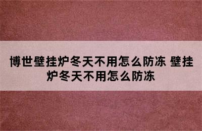 博世壁挂炉冬天不用怎么防冻 壁挂炉冬天不用怎么防冻